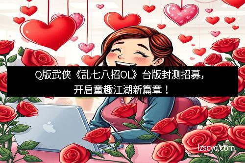 Q版武侠《乱七八招OL》台版封测招募，开启童趣江湖新篇章！
